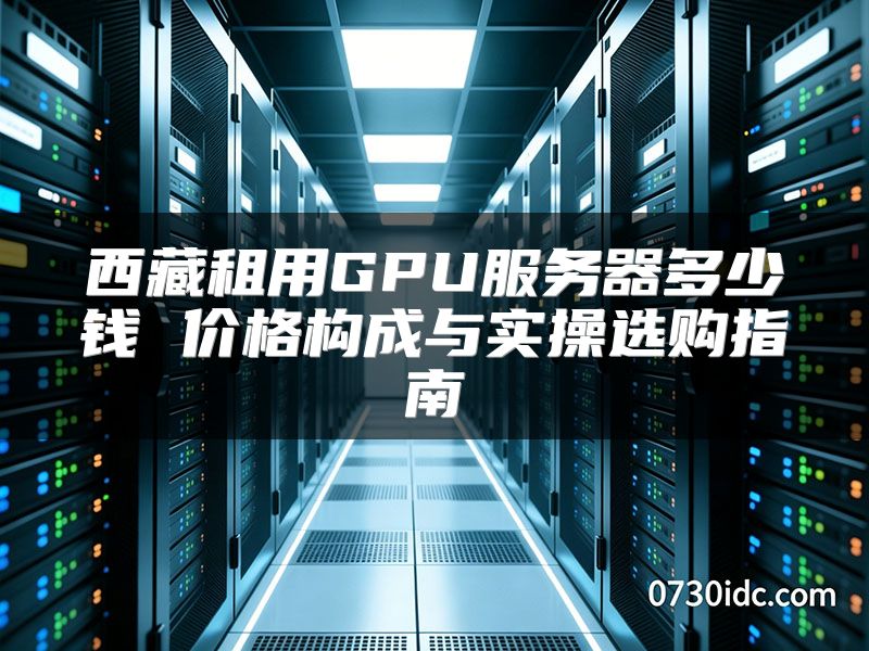 西藏租用GPU服务器多少钱 价格构成与实操选购指南